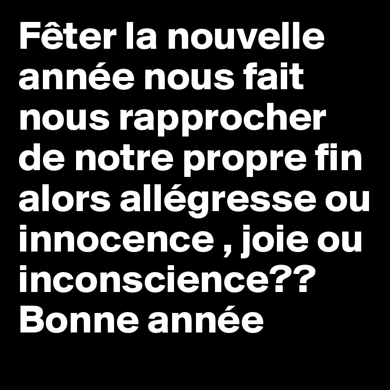 Fêter la nouvelle année nous fait nous rapprocher de notre propre fin alors allégresse ou innocence , joie ou inconscience??
Bonne année