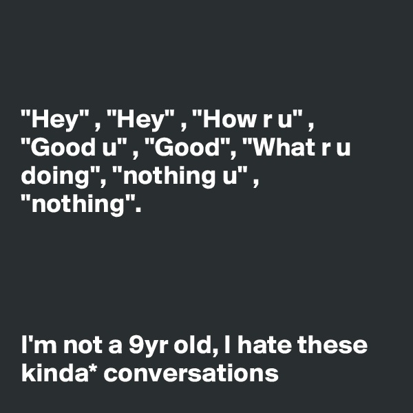 


"Hey" , "Hey" , "How r u" , "Good u" , "Good", "What r u doing", "nothing u" , "nothing".




I'm not a 9yr old, I hate these kinda* conversations