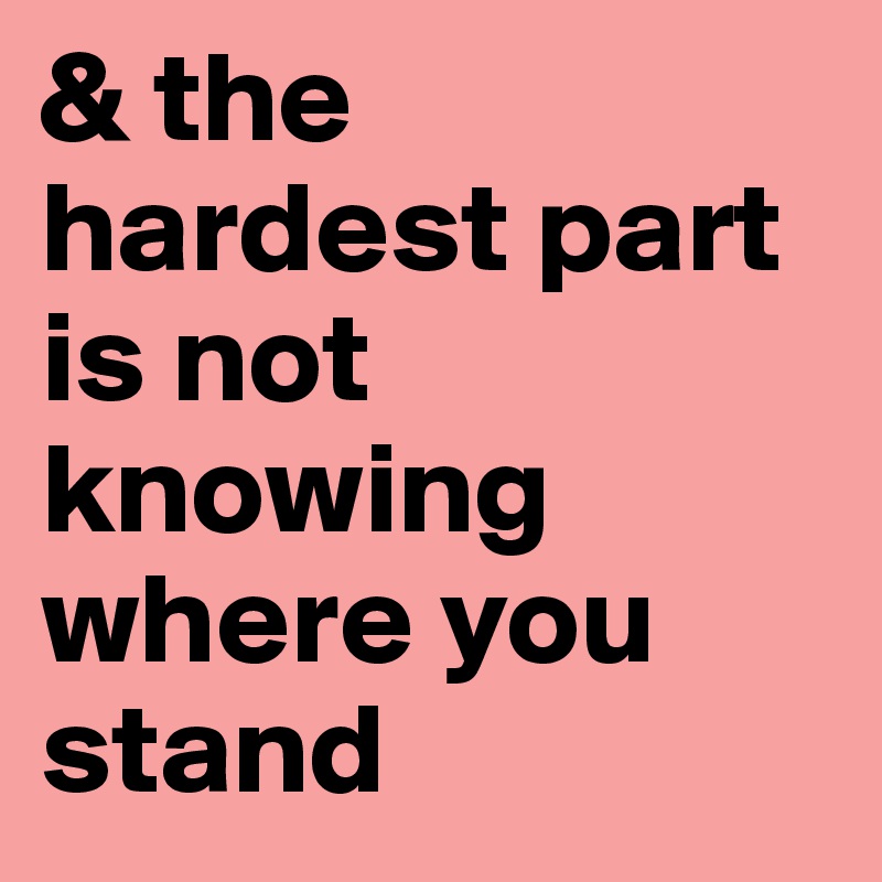& the hardest part is not knowing where you stand 