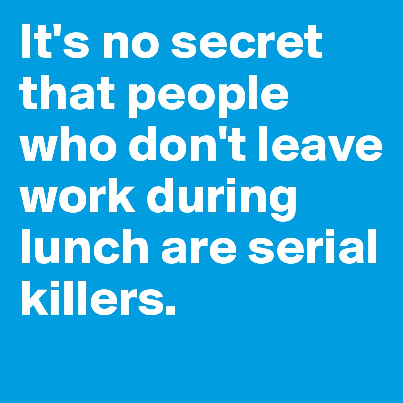 It's no secret that people who don't leave work during lunch are serial killers.
