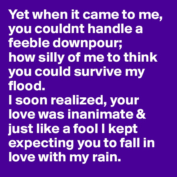 Yet when it came to me, you couldnt handle a feeble downpour;
how silly of me to think you could survive my flood. 
I soon realized, your love was inanimate & just like a fool I kept expecting you to fall in love with my rain.