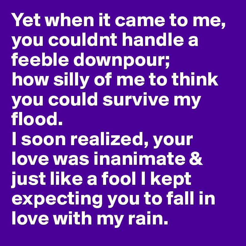 Yet when it came to me, you couldnt handle a feeble downpour;
how silly of me to think you could survive my flood. 
I soon realized, your love was inanimate & just like a fool I kept expecting you to fall in love with my rain.