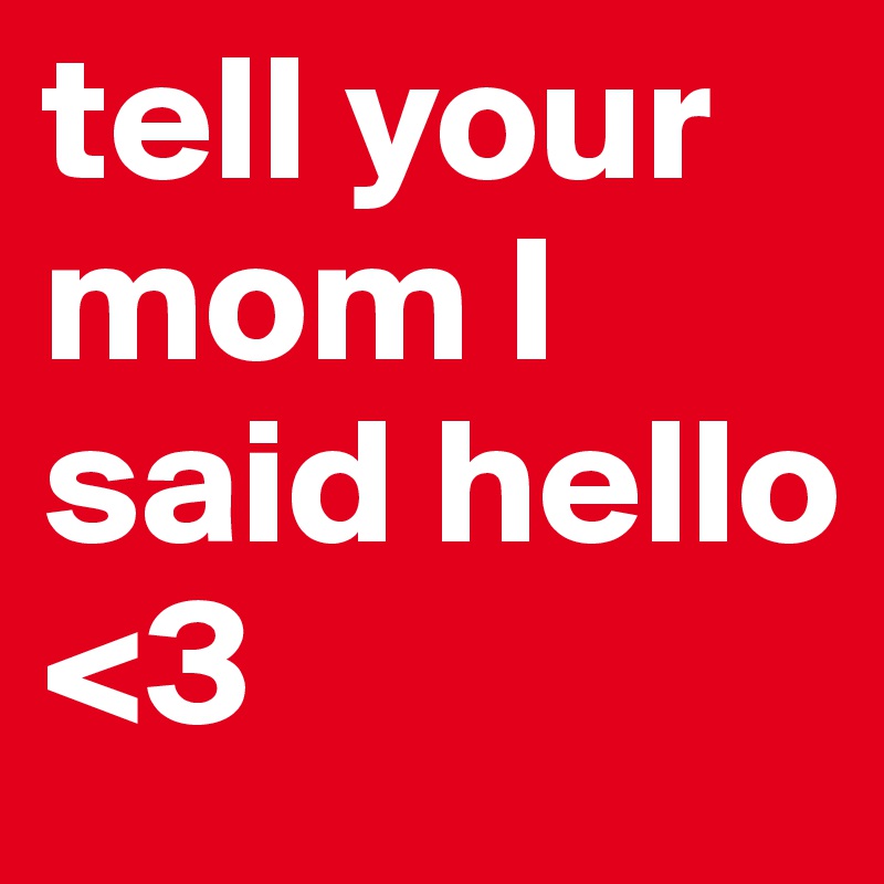 tell your mom I said hello 
<3