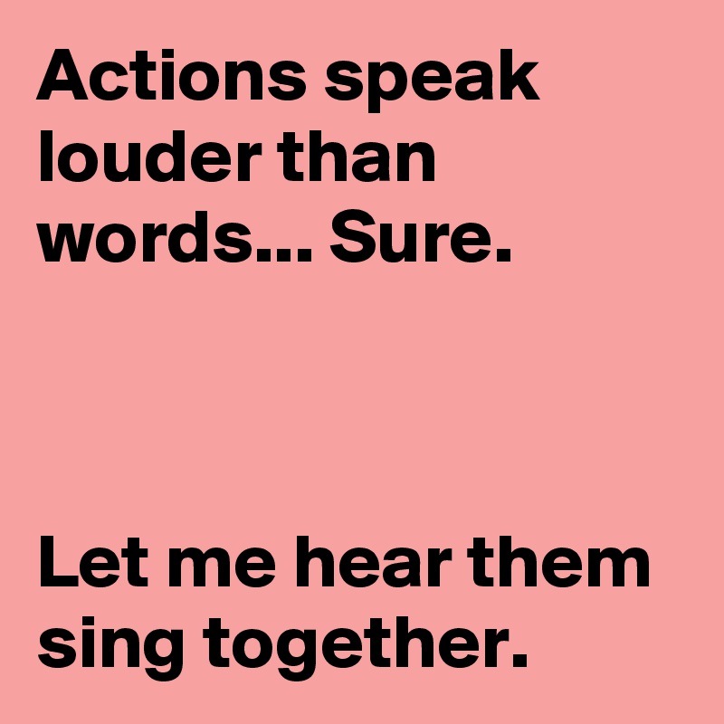 Actions speak louder than words... Sure.



Let me hear them sing together.