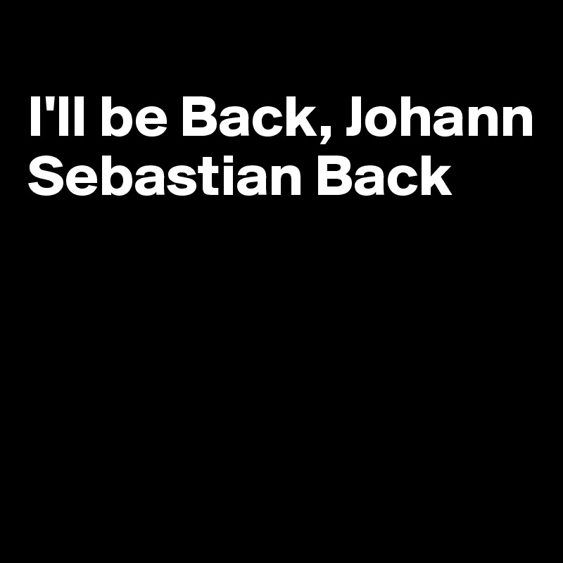 
I'll be Back, Johann Sebastian Back




