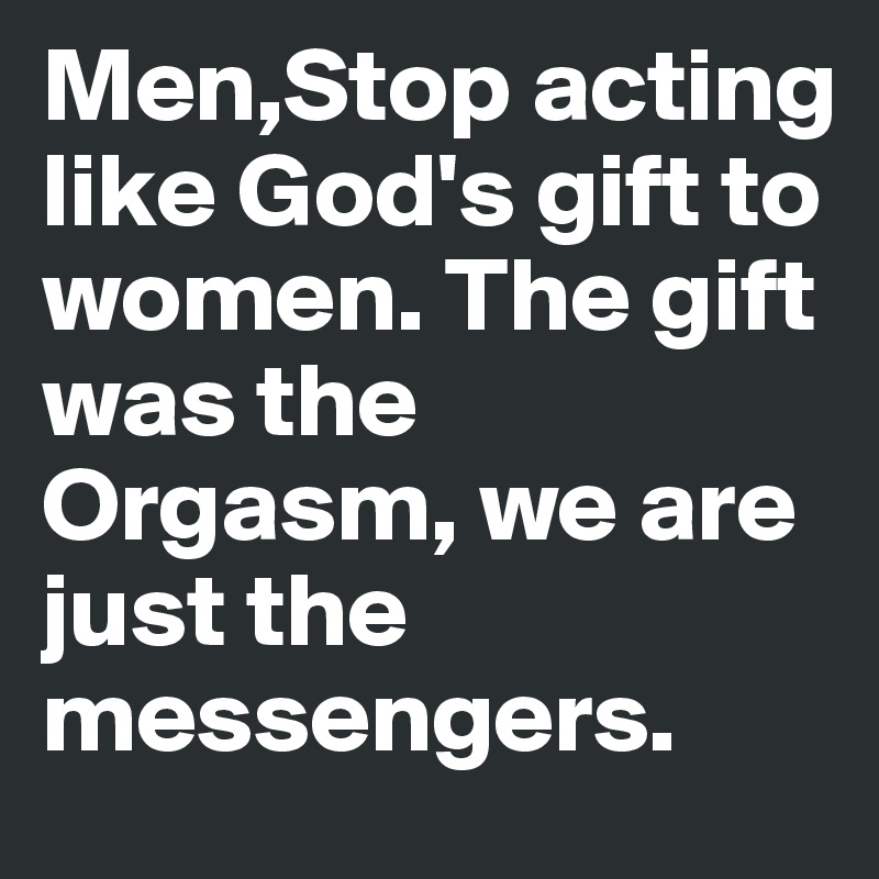 Men,Stop acting like God's gift to women. The gift was the Orgasm, we are just the messengers.