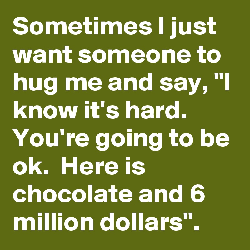 Sometimes I just want someone to hug me and say, "I know it's hard.  You're going to be ok.  Here is chocolate and 6 million dollars".