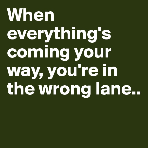 When everything's coming your way, you're in the wrong lane..

