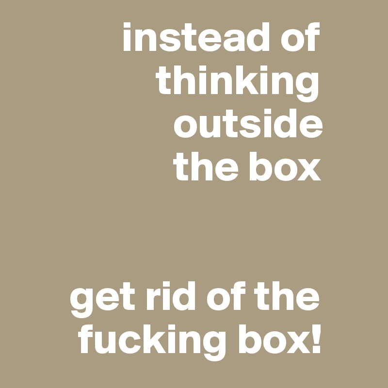             instead of
                thinking
                  outside
                  the box


      get rid of the
       fucking box! 