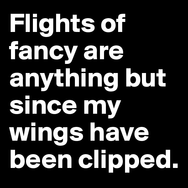 Flights of fancy are anything but since my wings have been clipped.