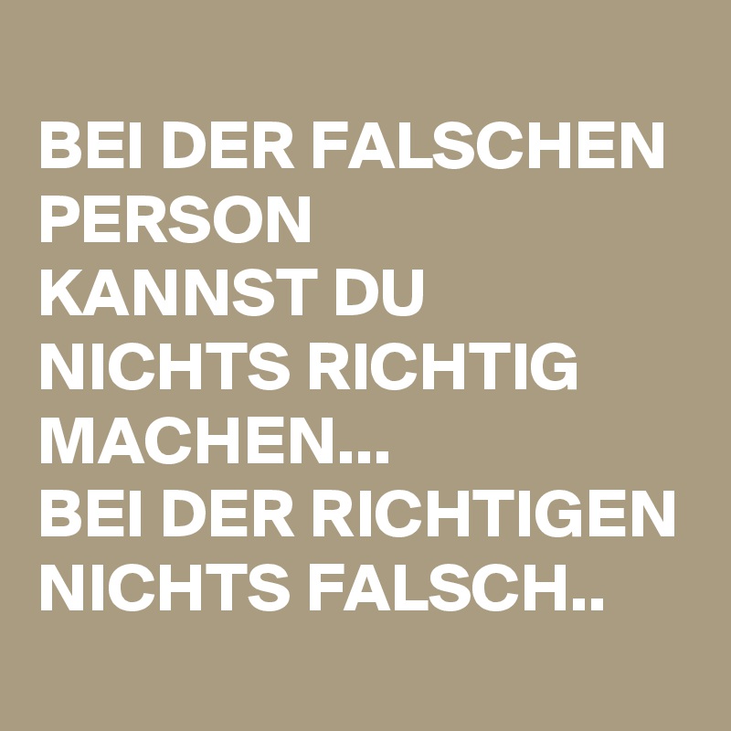 
BEI DER FALSCHEN PERSON
KANNST DU NICHTS RICHTIG MACHEN...
BEI DER RICHTIGEN NICHTS FALSCH..