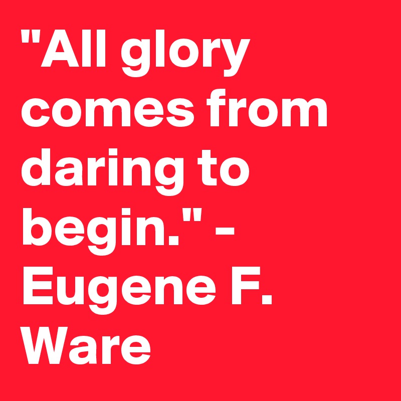 "All glory comes from daring to begin." - Eugene F. Ware