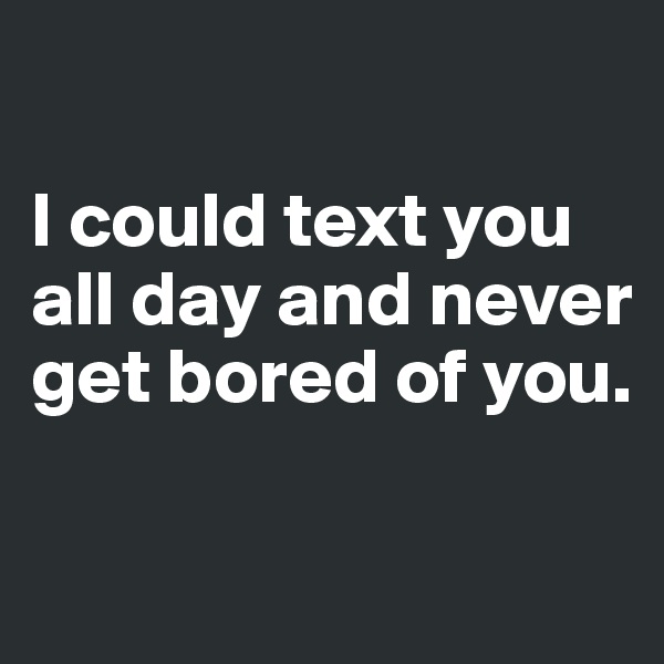

I could text you all day and never get bored of you. 

