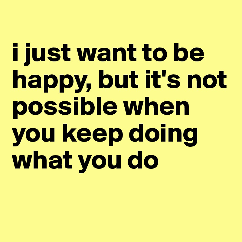 
i just want to be happy, but it's not possible when you keep doing what you do

