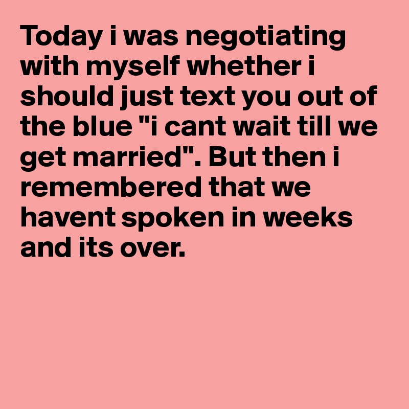 Today i was negotiating with myself whether i should just text you out of the blue "i cant wait till we get married". But then i remembered that we havent spoken in weeks and its over. 



