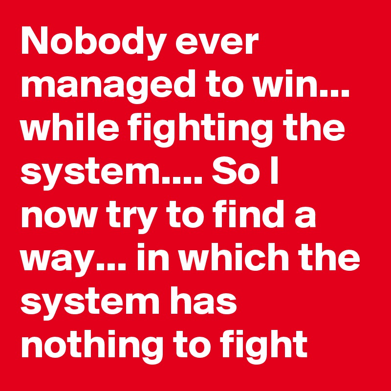 Nobody ever managed to win... while fighting the system.... So I now try to find a way... in which the system has nothing to fight