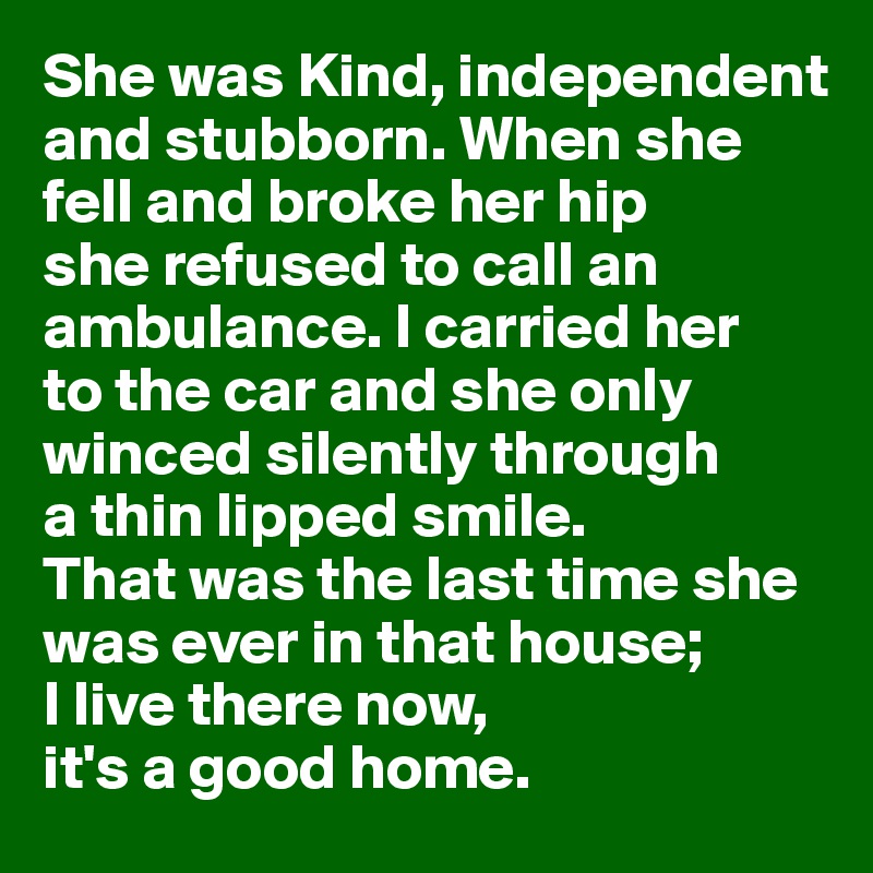 She was Kind, independent and stubborn. When she 
fell and broke her hip 
she refused to call an ambulance. I carried her 
to the car and she only winced silently through 
a thin lipped smile. 
That was the last time she was ever in that house; 
I live there now, 
it's a good home.
