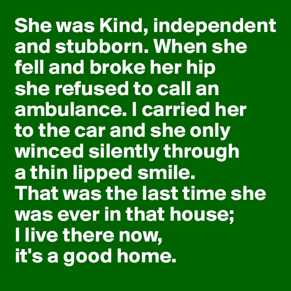 She was Kind, independent and stubborn. When she 
fell and broke her hip 
she refused to call an ambulance. I carried her 
to the car and she only winced silently through 
a thin lipped smile. 
That was the last time she was ever in that house; 
I live there now, 
it's a good home.
