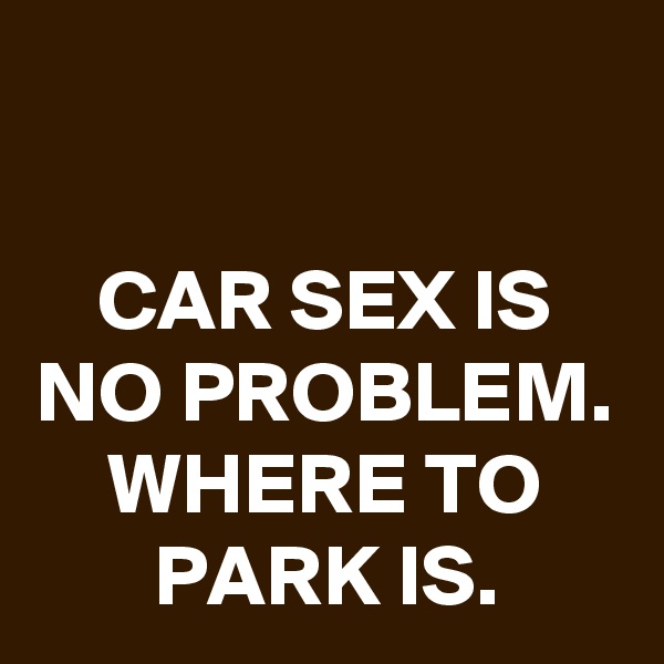 

CAR SEX IS NO PROBLEM. WHERE TO PARK IS.