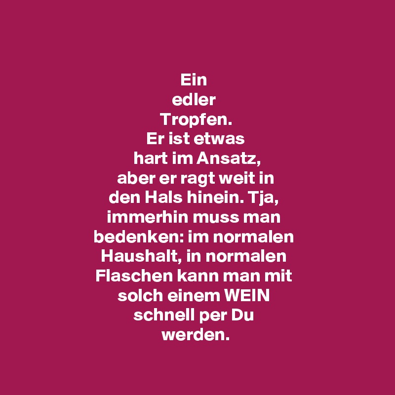 

Ein 
edler 
Tropfen.
Er ist etwas
 hart im Ansatz,
 aber er ragt weit in 
den Hals hinein. Tja, 
immerhin muss man 
bedenken: im normalen 
Haushalt, in normalen 
Flaschen kann man mit 
solch einem WEIN 
schnell per Du 
werden.

