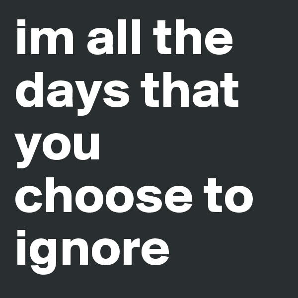 im all the days that you choose to ignore