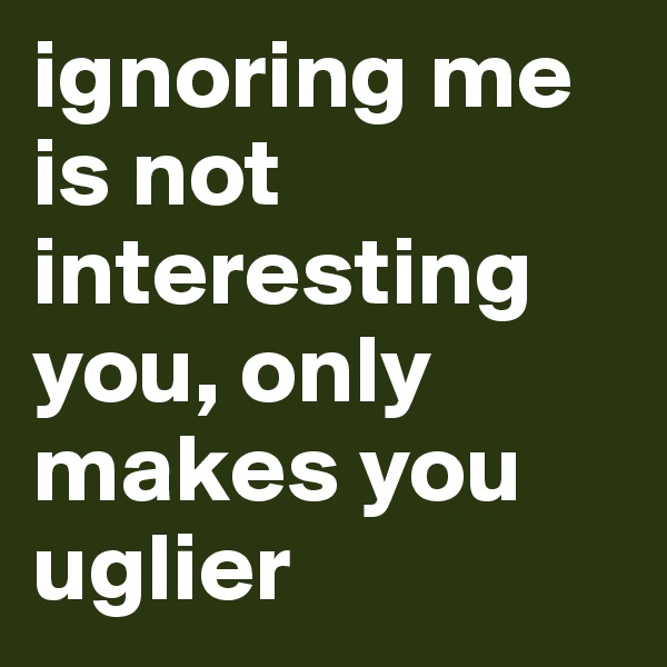 ignoring me is not interesting you, only makes you uglier
