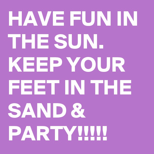 HAVE FUN IN THE SUN. KEEP YOUR FEET IN THE SAND & PARTY!!!!!