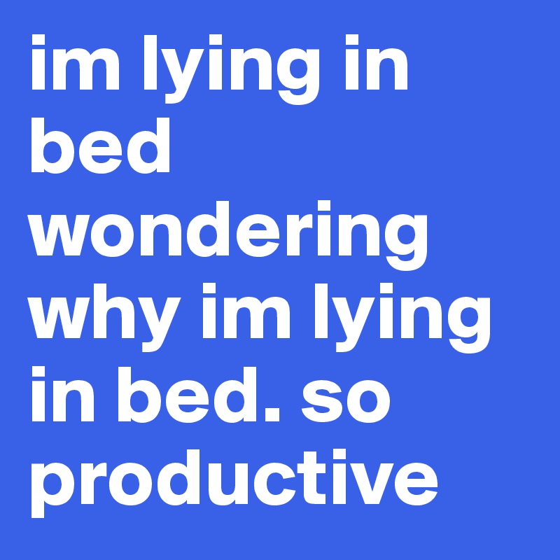 im lying in bed wondering why im lying in bed. so productive