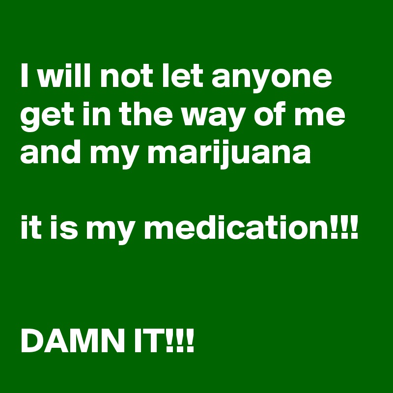 
I will not let anyone get in the way of me and my marijuana 

it is my medication!!!

 
DAMN IT!!!