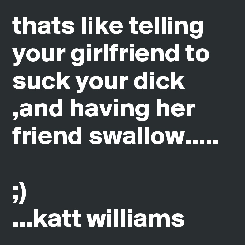thats like telling your girlfriend to suck your dick ,and having her friend swallow.....

;)
...katt williams