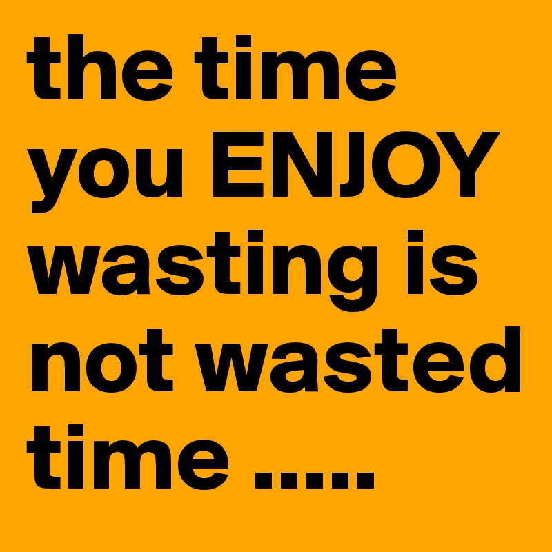 the time you ENJOY wasting is not wasted time ..... 