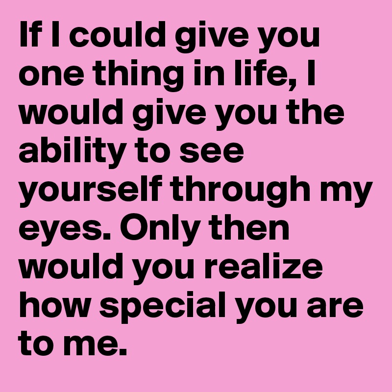 If I could give you one thing in life, I would give you the ability to see yourself through my eyes. Only then would you realize how special you are to me.