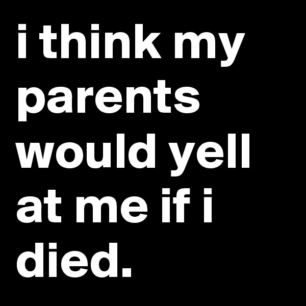 i think my parents would yell at me if i died.
