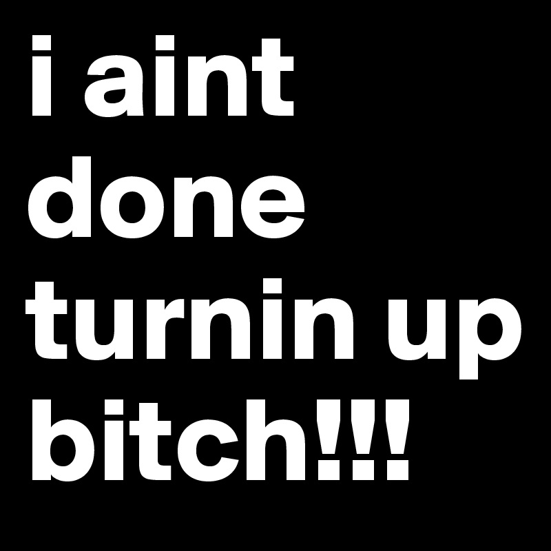 i aint done turnin up bitch!!!