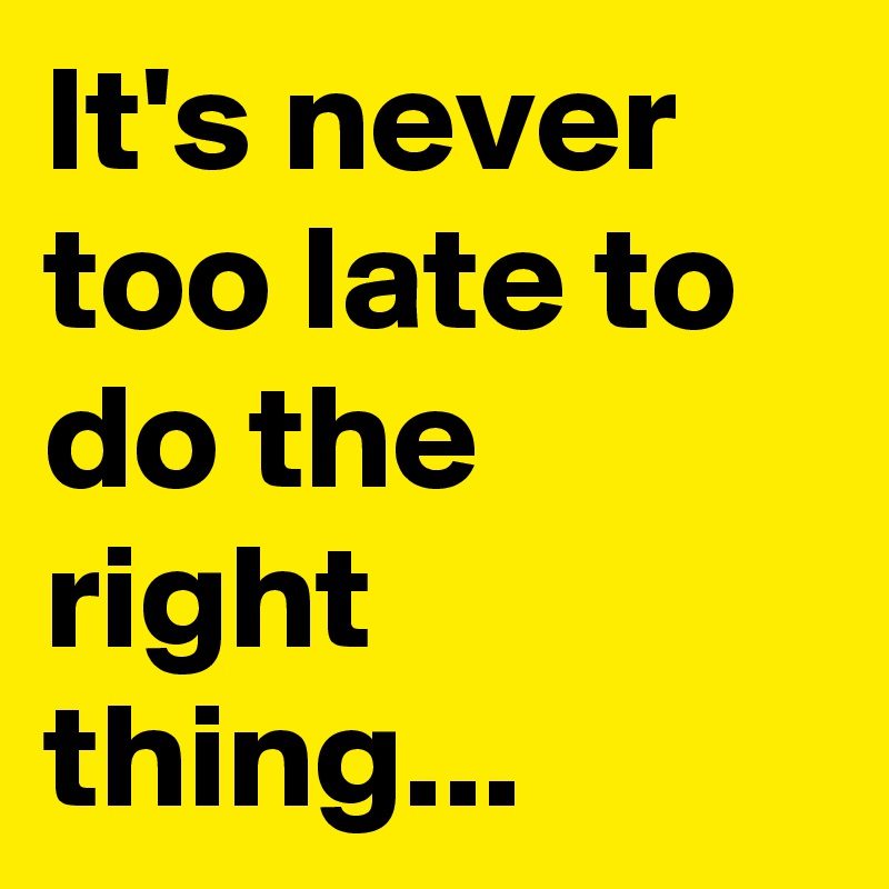 It's never too late to do the right thing...