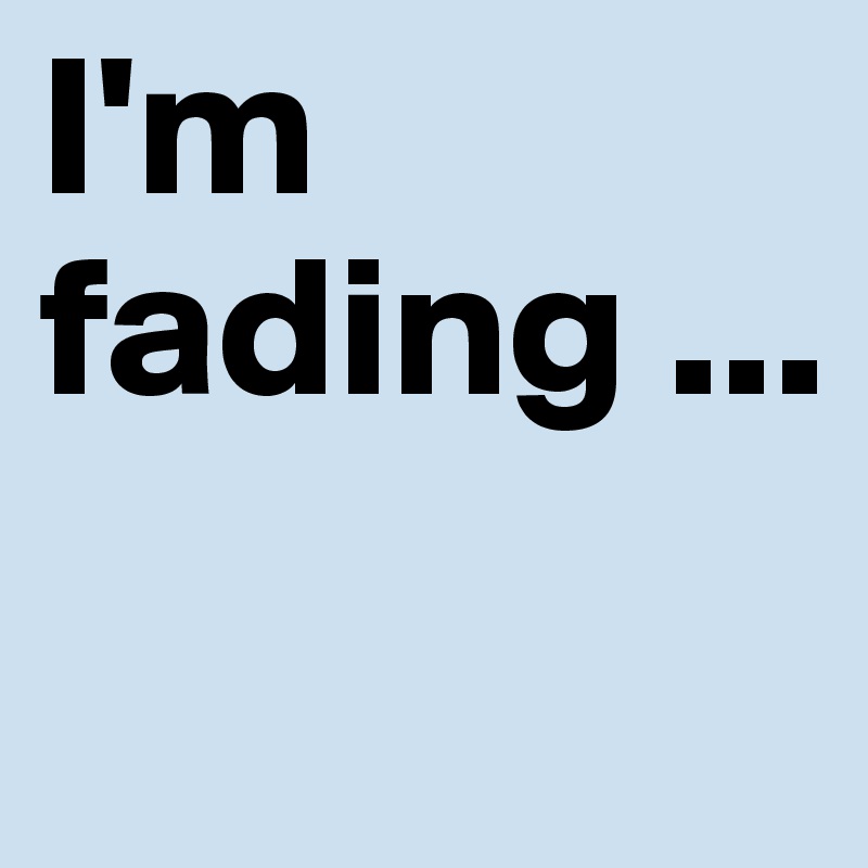 I'm fading ...
