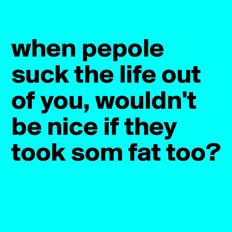 
when pepole suck the life out of you, wouldn't be nice if they took som fat too?
