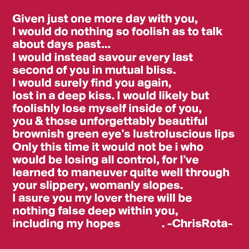 Given just one more day with you, 
I would do nothing so foolish as to talk about days past...
I would instead savour every last second of you in mutual bliss.
I would surely find you again, 
lost in a deep kiss. I would likely but foolishly lose myself inside of you,
you & those unforgettably beautiful brownish green eye's lustroluscious lips
Only this time it would not be i who would be losing all control, for I've learned to maneuver quite well through your slippery, womanly slopes.
I asure you my lover there will be nothing false deep within you,
including my hopes                 . -ChrisRota-