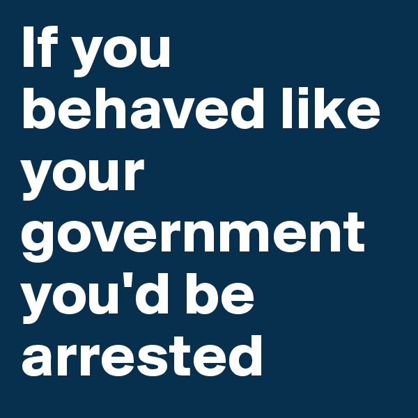 If you behaved like your government you'd be arrested