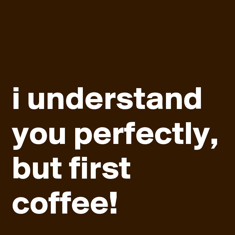 

i understand you perfectly, 
but first coffee!
