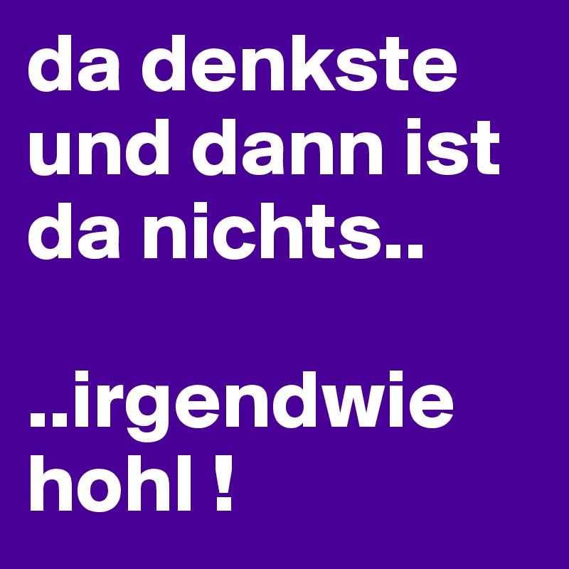da denkste und dann ist da nichts..

..irgendwie hohl !                    