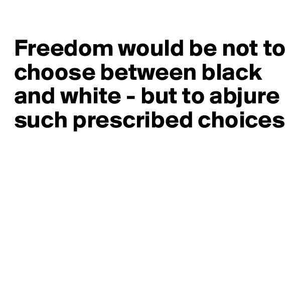 
Freedom would be not to choose between black and white - but to abjure such prescribed choices



                 

