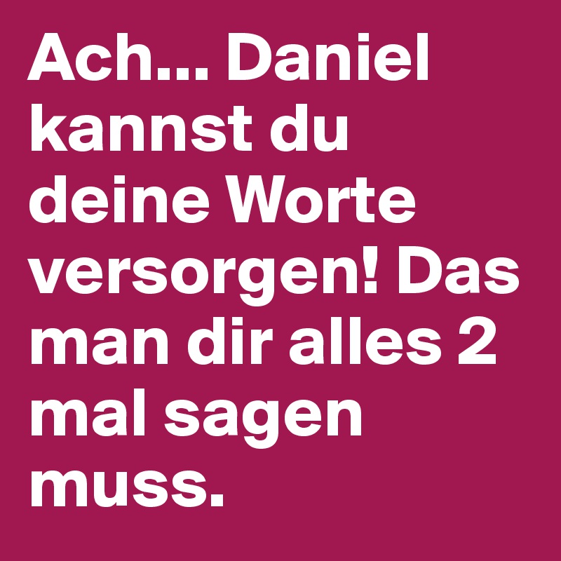 Ach... Daniel kannst du deine Worte versorgen! Das man dir alles 2 mal sagen muss.