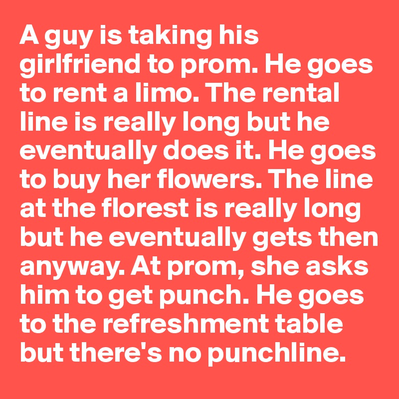 A guy is taking his girlfriend to prom. He goes to rent a limo. The rental line is really long but he eventually does it. He goes to buy her flowers. The line at the florest is really long but he eventually gets then anyway. At prom, she asks him to get punch. He goes to the refreshment table but there's no punchline.