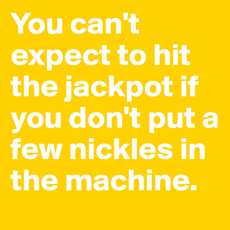 You can't expect to hit the jackpot if you don't put a few nickles in the machine.