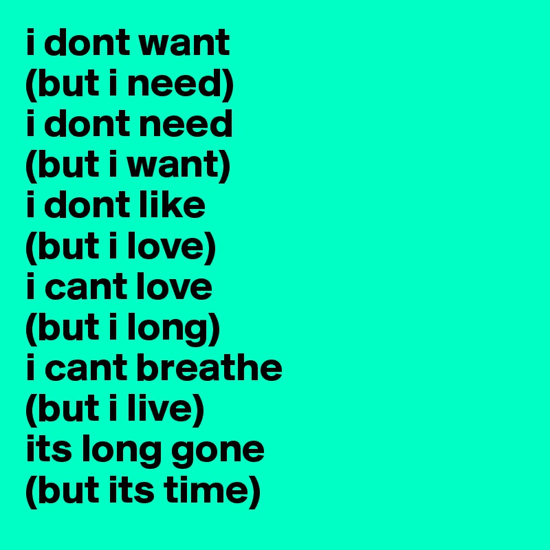 i dont want
(but i need)
i dont need
(but i want)
i dont like
(but i love)
i cant love
(but i long)
i cant breathe
(but i live)
its long gone
(but its time)