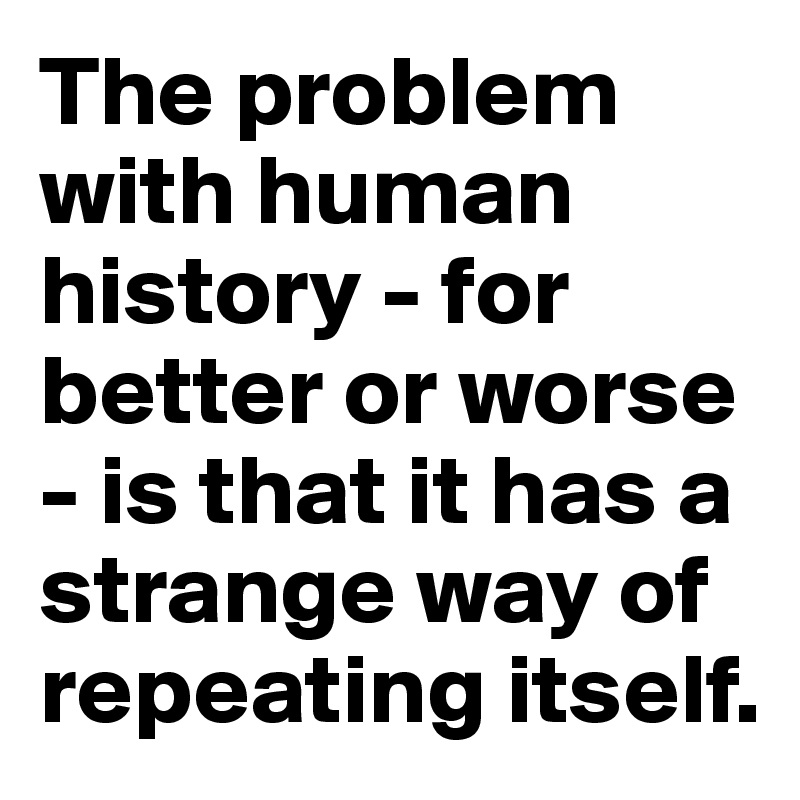 The problem with human history - for better or worse - is that it has a strange way of repeating itself.