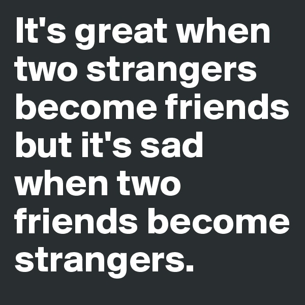 It's great when two strangers become friends but it's sad when two friends become strangers.