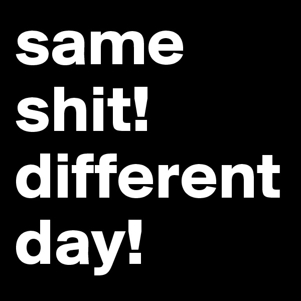 same shit! different day!