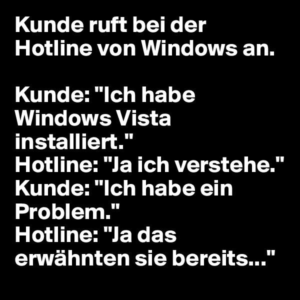 Kunde ruft bei der Hotline von Windows an.

Kunde: "Ich habe Windows Vista installiert."
Hotline: "Ja ich verstehe."
Kunde: "Ich habe ein Problem."
Hotline: "Ja das erwähnten sie bereits..."